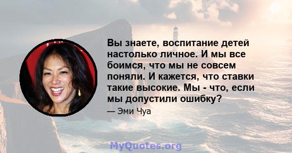 Вы знаете, воспитание детей настолько личное. И мы все боимся, что мы не совсем поняли. И кажется, что ставки такие высокие. Мы - что, если мы допустили ошибку?