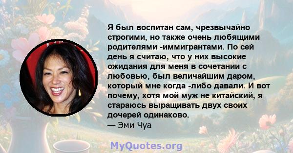 Я был воспитан сам, чрезвычайно строгими, но также очень любящими родителями -иммигрантами. По сей день я считаю, что у них высокие ожидания для меня в сочетании с любовью, был величайшим даром, который мне когда -либо