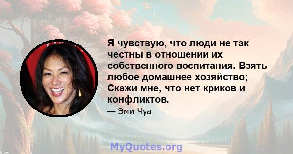 Я чувствую, что люди не так честны в отношении их собственного воспитания. Взять любое домашнее хозяйство; Скажи мне, что нет криков и конфликтов.