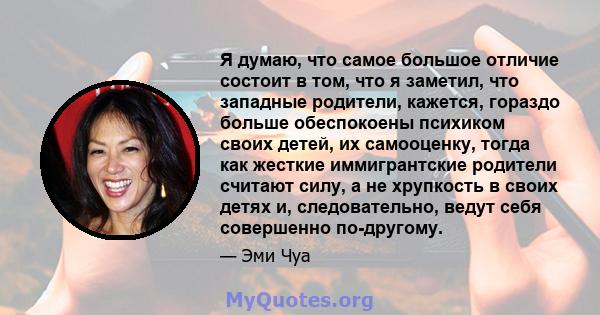 Я думаю, что самое большое отличие состоит в том, что я заметил, что западные родители, кажется, гораздо больше обеспокоены психиком своих детей, их самооценку, тогда как жесткие иммигрантские родители считают силу, а