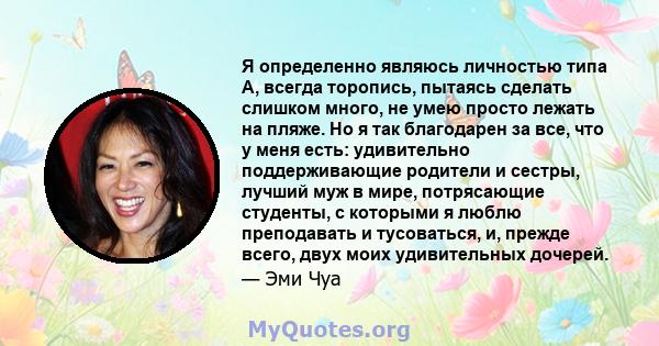 Я определенно являюсь личностью типа А, всегда торопись, пытаясь сделать слишком много, не умею просто лежать на пляже. Но я так благодарен за все, что у меня есть: удивительно поддерживающие родители и сестры, лучший