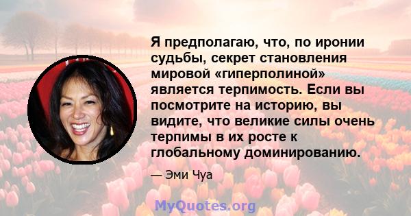 Я предполагаю, что, по иронии судьбы, секрет становления мировой «гиперполиной» является терпимость. Если вы посмотрите на историю, вы видите, что великие силы очень терпимы в их росте к глобальному доминированию.