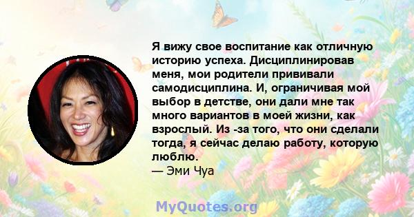 Я вижу свое воспитание как отличную историю успеха. Дисциплинировав меня, мои родители прививали самодисциплина. И, ограничивая мой выбор в детстве, они дали мне так много вариантов в моей жизни, как взрослый. Из -за