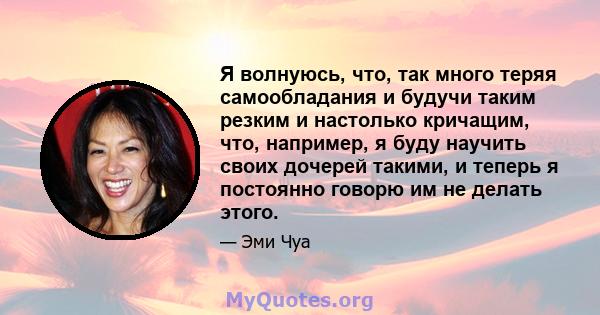 Я волнуюсь, что, так много теряя самообладания и будучи таким резким и настолько кричащим, что, например, я буду научить своих дочерей такими, и теперь я постоянно говорю им не делать этого.