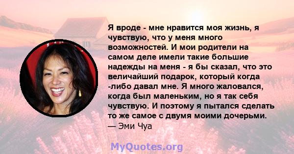 Я вроде - мне нравится моя жизнь, я чувствую, что у меня много возможностей. И мои родители на самом деле имели такие большие надежды на меня - я бы сказал, что это величайший подарок, который когда -либо давал мне. Я