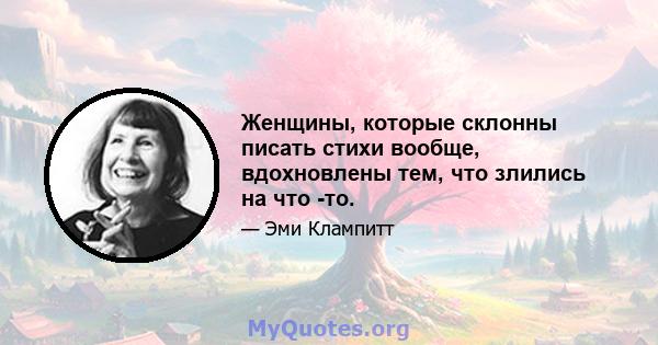 Женщины, которые склонны писать стихи вообще, вдохновлены тем, что злились на что -то.