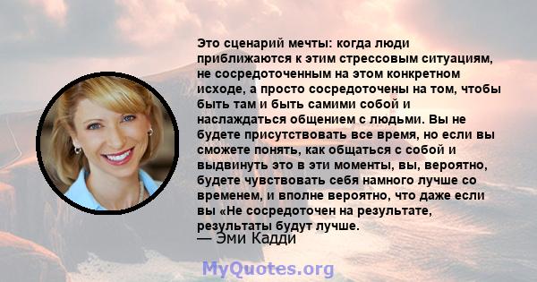 Это сценарий мечты: когда люди приближаются к этим стрессовым ситуациям, не сосредоточенным на этом конкретном исходе, а просто сосредоточены на том, чтобы быть там и быть самими собой и наслаждаться общением с людьми.