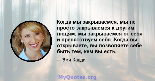 Когда мы закрываемся, мы не просто закрываемся к другим людям, мы закрываемся от себя и препятствуем себя. Когда вы открываете, вы позволяете себе быть тем, кем вы есть.