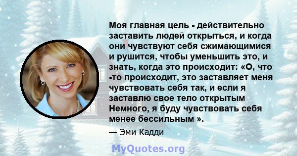 Моя главная цель - действительно заставить людей открыться, и когда они чувствуют себя сжимающимися и рушится, чтобы уменьшить это, и знать, когда это происходит: «О, что -то происходит, это заставляет меня чувствовать