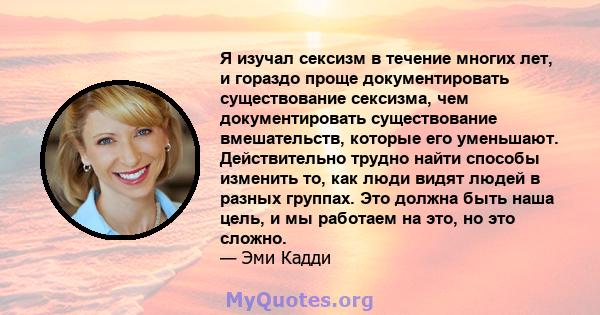 Я изучал сексизм в течение многих лет, и гораздо проще документировать существование сексизма, чем документировать существование вмешательств, которые его уменьшают. Действительно трудно найти способы изменить то, как