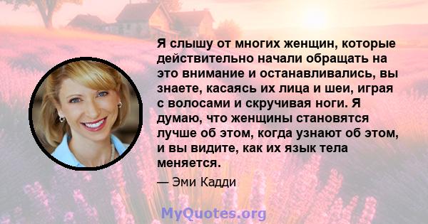 Я слышу от многих женщин, которые действительно начали обращать на это внимание и останавливались, вы знаете, касаясь их лица и шеи, играя с волосами и скручивая ноги. Я думаю, что женщины становятся лучше об этом,