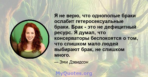 Я не верю, что однополые браки ослабит гетеросексуальные браки. Брак - это не дефицитный ресурс. Я думал, что консерваторы беспокоятся о том, что слишком мало людей выбирают брак, не слишком много.