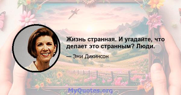 Жизнь странная. И угадайте, что делает это странным? Люди.