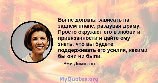 Вы не должны зависать на заднем плане, раздувая драму. Просто окружает его в любви и привязанности и дайте ему знать, что вы будете поддерживать его усилия, какими бы они ни были.