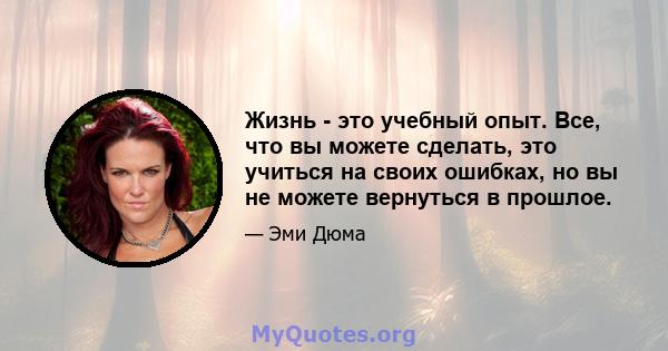 Жизнь - это учебный опыт. Все, что вы можете сделать, это учиться на своих ошибках, но вы не можете вернуться в прошлое.