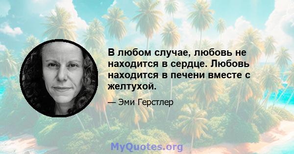 В любом случае, любовь не находится в сердце. Любовь находится в печени вместе с желтухой.