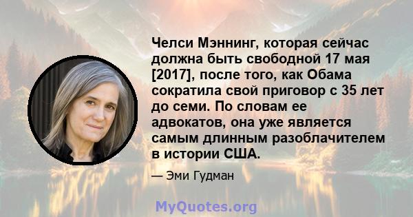 Челси Мэннинг, которая сейчас должна быть свободной 17 мая [2017], после того, как Обама сократила свой приговор с 35 лет до семи. По словам ее адвокатов, она уже является самым длинным разоблачителем в истории США.