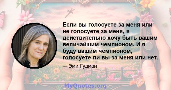 Если вы голосуете за меня или не голосуете за меня, я действительно хочу быть вашим величайшим чемпионом. И я буду вашим чемпионом, голосуете ли вы за меня или нет.