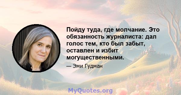 Пойду туда, где молчание. Это обязанность журналиста: дал голос тем, кто был забыт, оставлен и избит могущественными.