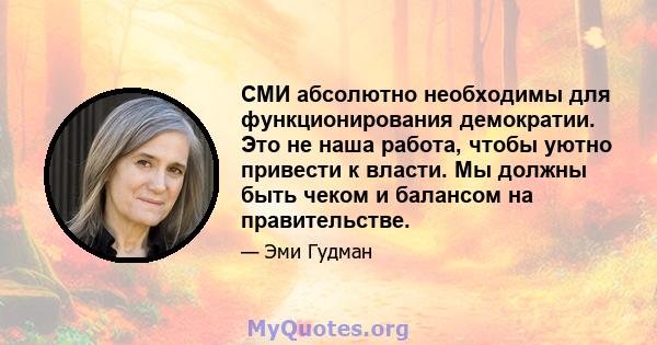 СМИ абсолютно необходимы для функционирования демократии. Это не наша работа, чтобы уютно привести к власти. Мы должны быть чеком и балансом на правительстве.