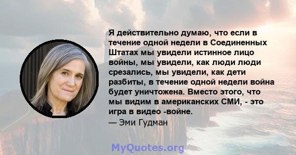 Я действительно думаю, что если в течение одной недели в Соединенных Штатах мы увидели истинное лицо войны, мы увидели, как люди люди срезались, мы увидели, как дети разбиты, в течение одной недели война будет