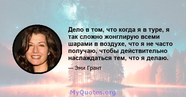 Дело в том, что когда я в туре, я так сложно жонглирую всеми шарами в воздухе, что я не часто получаю, чтобы действительно наслаждаться тем, что я делаю.