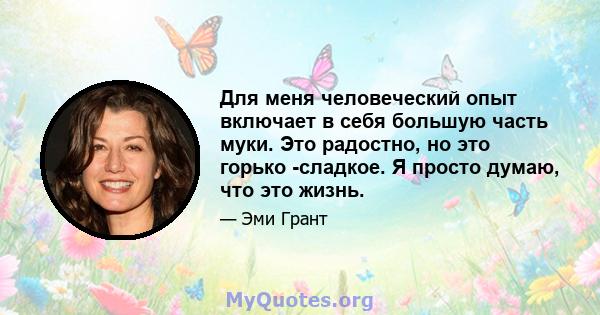 Для меня человеческий опыт включает в себя большую часть муки. Это радостно, но это горько -сладкое. Я просто думаю, что это жизнь.