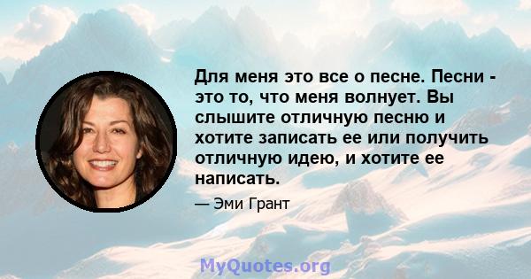 Для меня это все о песне. Песни - это то, что меня волнует. Вы слышите отличную песню и хотите записать ее или получить отличную идею, и хотите ее написать.