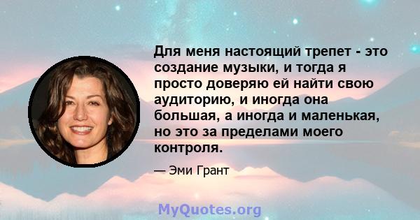 Для меня настоящий трепет - это создание музыки, и тогда я просто доверяю ей найти свою аудиторию, и иногда она большая, а иногда и маленькая, но это за пределами моего контроля.