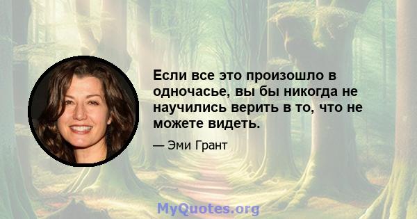 Если все это произошло в одночасье, вы бы никогда не научились верить в то, что не можете видеть.