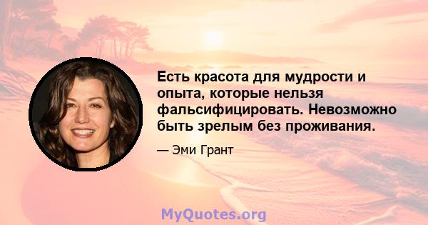 Есть красота для мудрости и опыта, которые нельзя фальсифицировать. Невозможно быть зрелым без проживания.