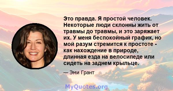 Это правда. Я простой человек. Некоторые люди склонны жить от травмы до травмы, и это заряжает их. У меня беспокойный график, но мой разум стремится к простоте - как нахождение в природе, длинная езда на велосипеде или