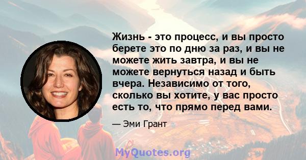 Жизнь - это процесс, и вы просто берете это по дню за раз, и вы не можете жить завтра, и вы не можете вернуться назад и быть вчера. Независимо от того, сколько вы хотите, у вас просто есть то, что прямо перед вами.