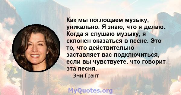 Как мы поглощаем музыку, уникально. Я знаю, что я делаю. Когда я слушаю музыку, я склонен оказаться в песне. Это то, что действительно заставляет вас подключиться, если вы чувствуете, что говорит эта песня.