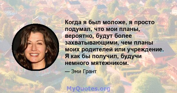 Когда я был моложе, я просто подумал, что мои планы, вероятно, будут более захватывающими, чем планы моих родителей или учреждение. Я как бы получил, будучи немного мятежником.