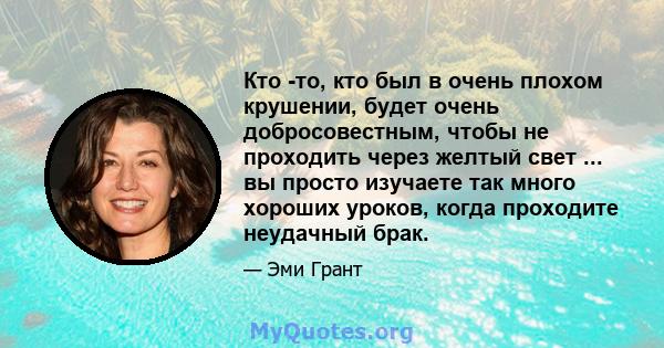 Кто -то, кто был в очень плохом крушении, будет очень добросовестным, чтобы не проходить через желтый свет ... вы просто изучаете так много хороших уроков, когда проходите неудачный брак.