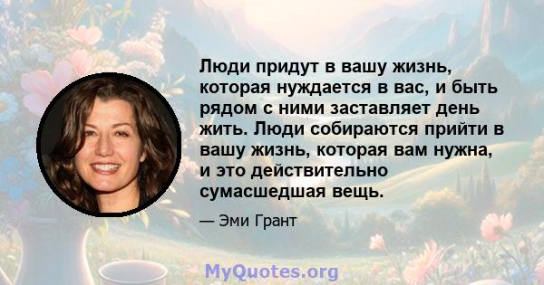 Люди придут в вашу жизнь, которая нуждается в вас, и быть рядом с ними заставляет день жить. Люди собираются прийти в вашу жизнь, которая вам нужна, и это действительно сумасшедшая вещь.