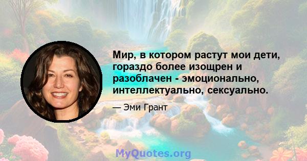 Мир, в котором растут мои дети, гораздо более изощрен и разоблачен - эмоционально, интеллектуально, сексуально.