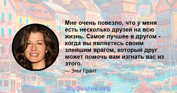 Мне очень повезло, что у меня есть несколько друзей на всю жизнь. Самое лучшее в другом - когда вы являетесь своим злейшим врагом, который друг может помочь вам изгнать вас из этого.