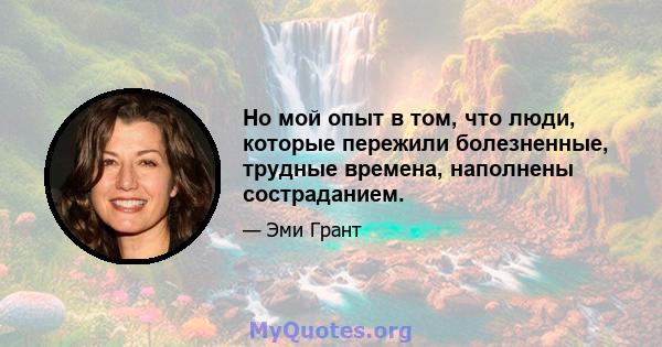 Но мой опыт в том, что люди, которые пережили болезненные, трудные времена, наполнены состраданием.