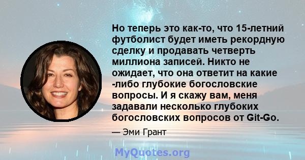 Но теперь это как-то, что 15-летний футболист будет иметь рекордную сделку и продавать четверть миллиона записей. Никто не ожидает, что она ответит на какие -либо глубокие богословские вопросы. И я скажу вам, меня