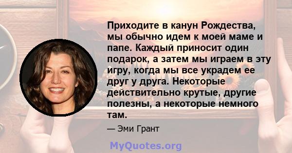 Приходите в канун Рождества, мы обычно идем к моей маме и папе. Каждый приносит один подарок, а затем мы играем в эту игру, когда мы все украдем ее друг у друга. Некоторые действительно крутые, другие полезны, а