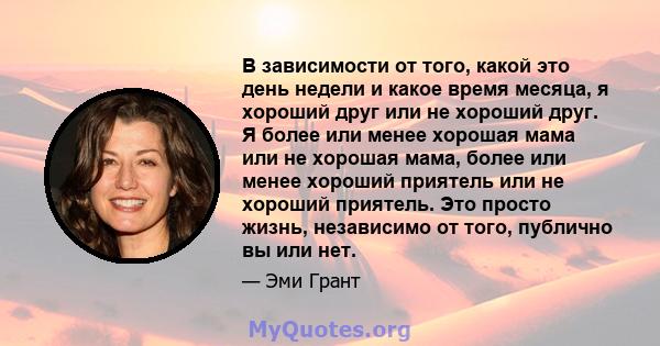 В зависимости от того, какой это день недели и какое время месяца, я хороший друг или не хороший друг. Я более или менее хорошая мама или не хорошая мама, более или менее хороший приятель или не хороший приятель. Это