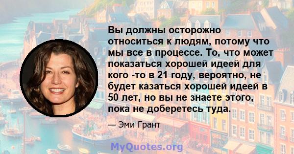 Вы должны осторожно относиться к людям, потому что мы все в процессе. То, что может показаться хорошей идеей для кого -то в 21 году, вероятно, не будет казаться хорошей идеей в 50 лет, но вы не знаете этого, пока не