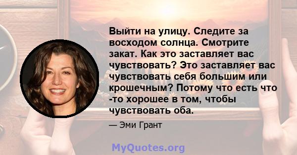 Выйти на улицу. Следите за восходом солнца. Смотрите закат. Как это заставляет вас чувствовать? Это заставляет вас чувствовать себя большим или крошечным? Потому что есть что -то хорошее в том, чтобы чувствовать оба.