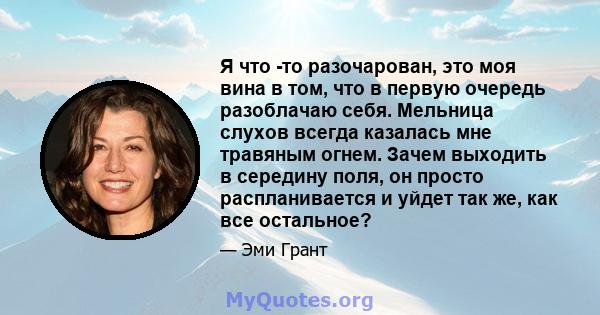 Я что -то разочарован, это моя вина в том, что в первую очередь разоблачаю себя. Мельница слухов всегда казалась мне травяным огнем. Зачем выходить в середину поля, он просто распланивается и уйдет так же, как все