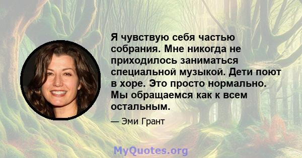 Я чувствую себя частью собрания. Мне никогда не приходилось заниматься специальной музыкой. Дети поют в хоре. Это просто нормально. Мы обращаемся как к всем остальным.