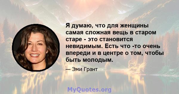 Я думаю, что для женщины самая сложная вещь в старом старе - это становится невидимым. Есть что -то очень впереди и в центре о том, чтобы быть молодым.