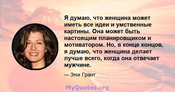 Я думаю, что женщина может иметь все идеи и умственные картины. Она может быть настоящим планировщиком и мотиватором. Но, в конце концов, я думаю, что женщина делает лучше всего, когда она отвечает мужчине.