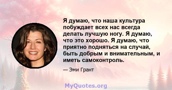 Я думаю, что наша культура побуждает всех нас всегда делать лучшую ногу. Я думаю, что это хорошо. Я думаю, что приятно подняться на случай, быть добрым и внимательным, и иметь самоконтроль.